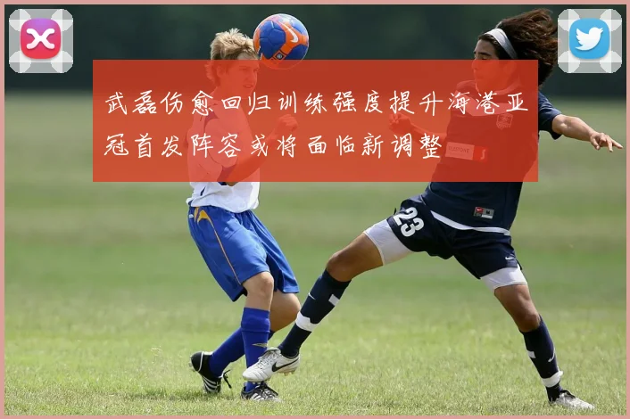 武磊伤愈回归训练强度提升海港亚冠首发阵容或将面临新调整